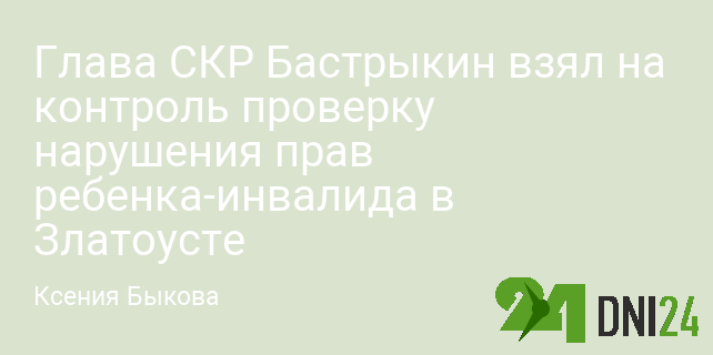 Глава СКР Бастрыкин взял на контроль проверку нарушения прав ребенка-инвалида в Златоусте Глава СКР Бастрыкин взял на контроль проверку нарушения прав ребенка-инвалида в Златоусте