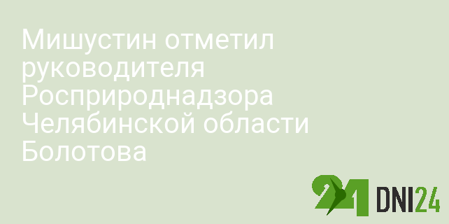 Мишустин отметил руководителя Росприроднадзора Челябинской области Болотова