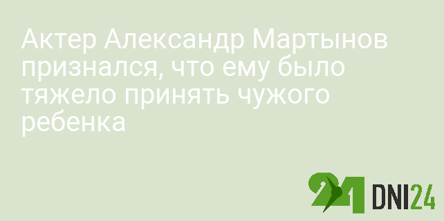Актер Александр Мартынов признался, что ему было тяжело принять чужого ребенка