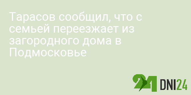 Тарасов сообщил, что с семьей переезжает из загородного дома в Подмосковье