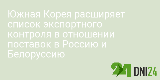 Южная Корея расширяет список экспортного контроля в отношении поставок в Россию и Белоруссию
