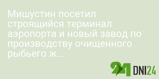 Мишустин посетил строящийся терминал аэропорта и новый завод по производству очищенного рыбьего жира «Омега-Си»