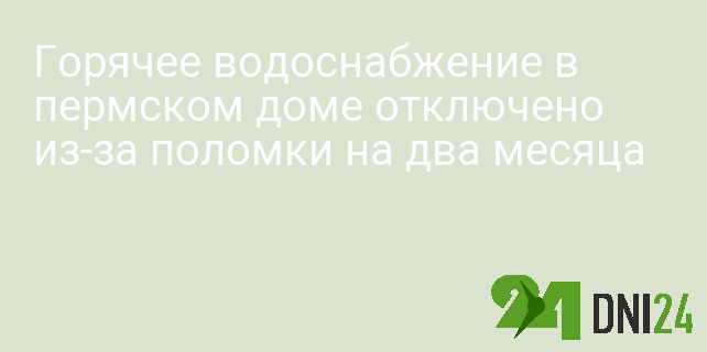 Горячее водоснабжение в пермском доме отключено из-за поломки на два месяца Горячее водоснабжение в пермском доме отключено из-за поломки на два месяца